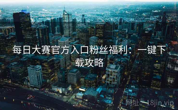 每日大赛官方入口粉丝福利：一键下载攻略