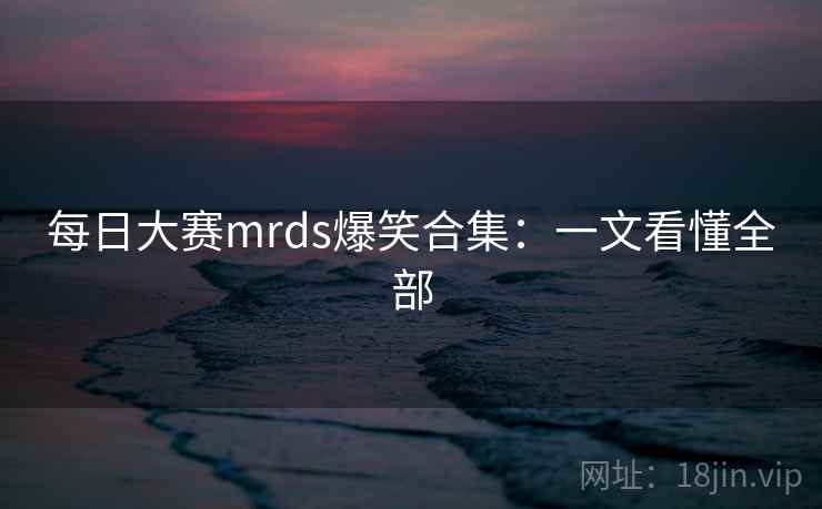 每日大赛mrds爆笑合集：一文看懂全部