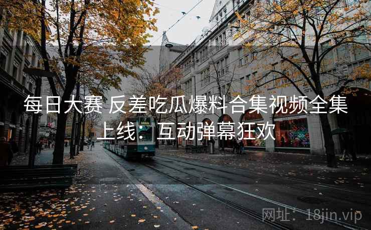 每日大赛 反差吃瓜爆料合集视频全集上线：互动弹幕狂欢