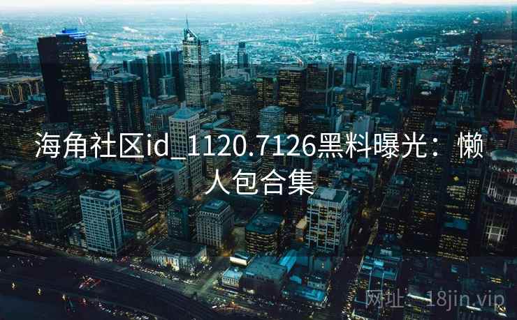 海角社区id_1120.7126黑料曝光：懒人包合集
