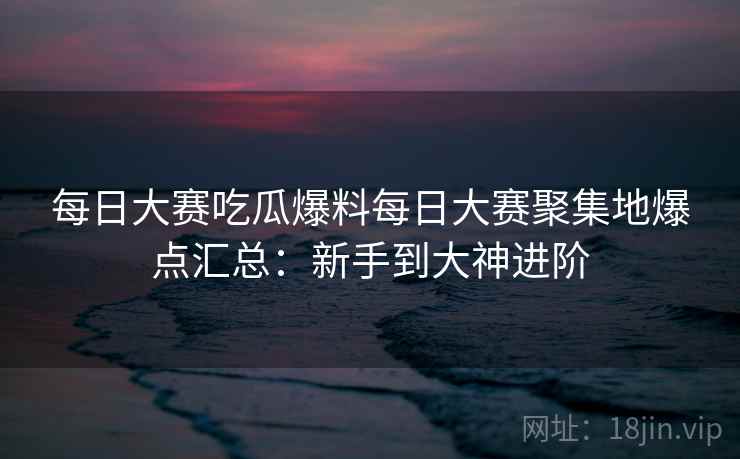 每日大赛吃瓜爆料每日大赛聚集地爆点汇总：新手到大神进阶