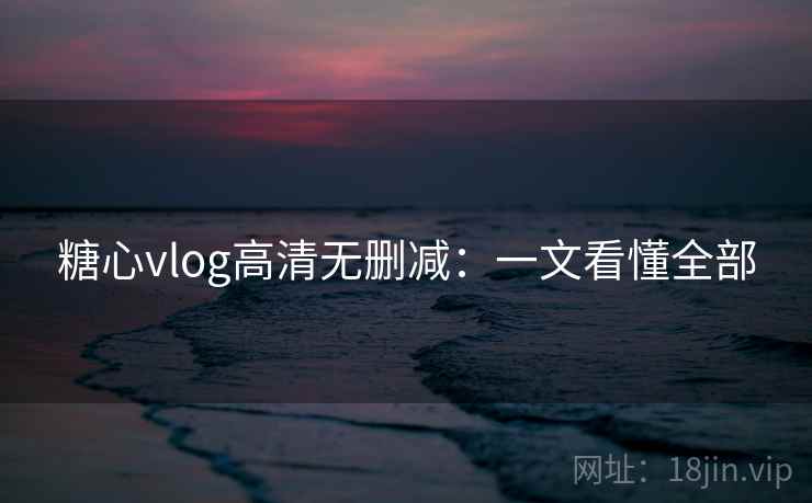 糖心vlog高清无删减：一文看懂全部