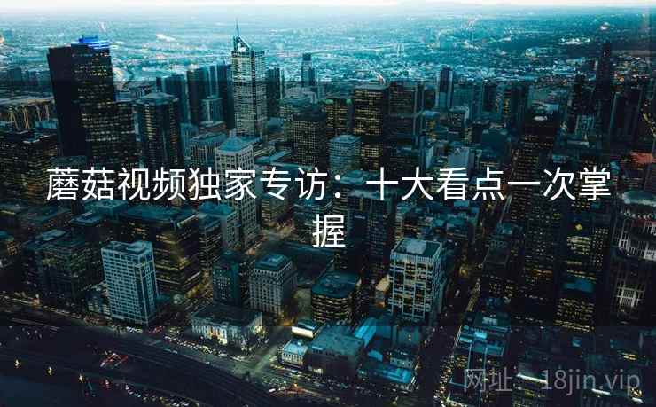 蘑菇视频独家专访：十大看点一次掌握