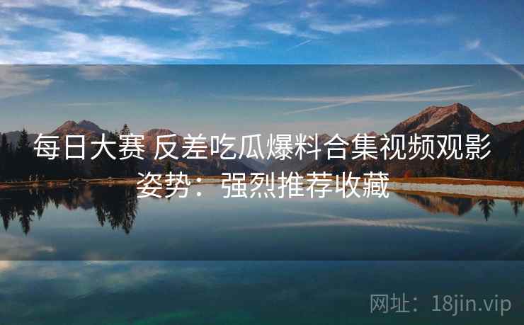 每日大赛 反差吃瓜爆料合集视频观影姿势：强烈推荐收藏