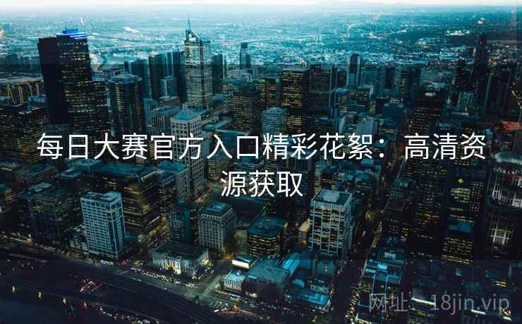 每日大赛官方入口精彩花絮：高清资源获取
