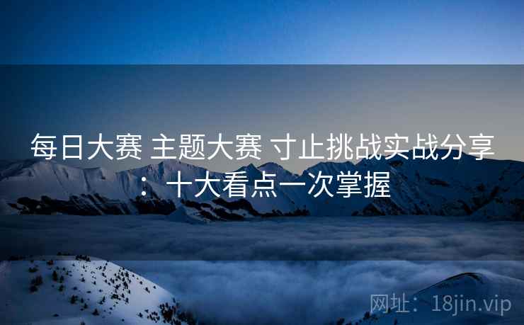 每日大赛 主题大赛 寸止挑战实战分享：十大看点一次掌握