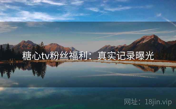 糖心tv粉丝福利:真实记录曝光