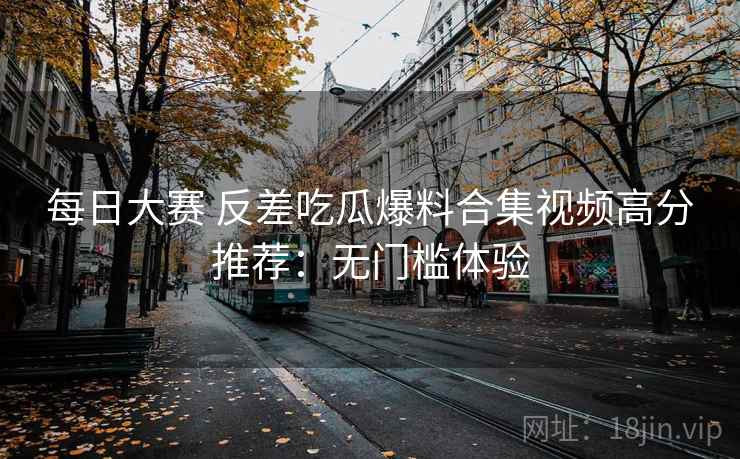 每日大赛 反差吃瓜爆料合集视频高分推荐：无门槛体验